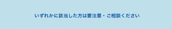 いずれかに該当した方は要注意・ご相談ください